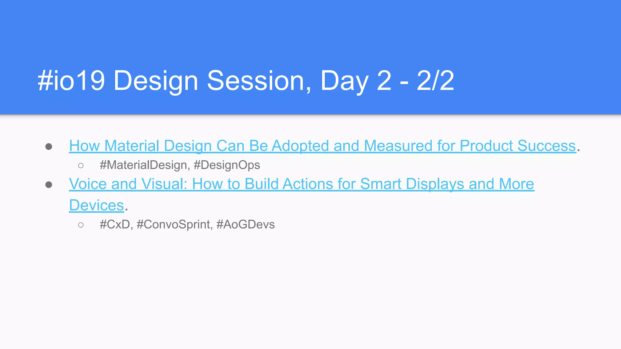 #io19 Design Session, Day 2 - 2/2
● How Material Design Can Be Adopted and Measured for Product Success.
○ #MaterialDesign, #DesignOps
● Voice and Visual: How to Build Actions for Smart Displays and More
Devices.
○ #CxD, #ConvoSprint, #AoGDevs
 