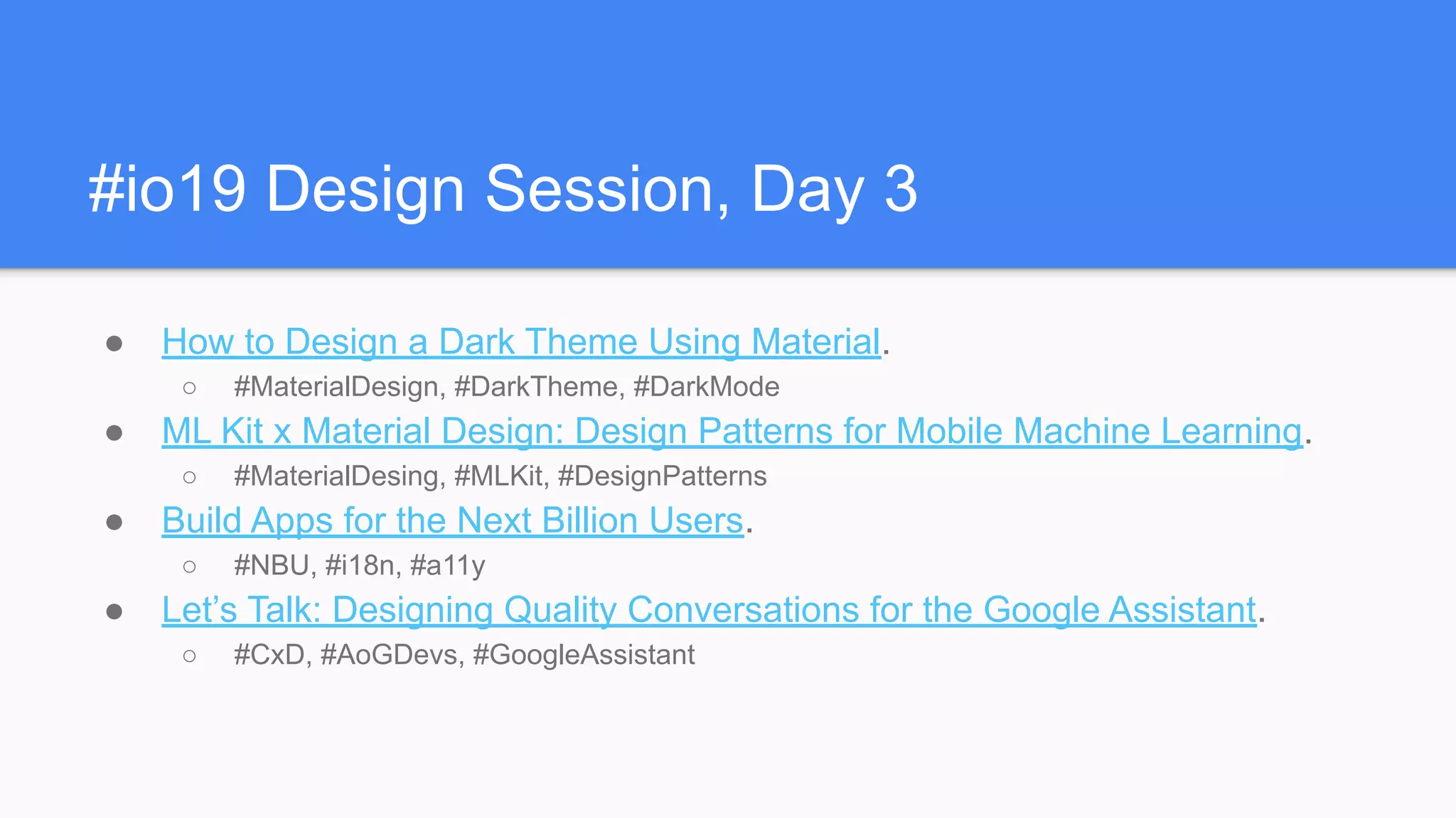 #io19 Design Session, Day 3
● How to Design a Dark Theme Using Material.
○ #MaterialDesign, #DarkTheme, #DarkMode
● ML Kit x Material Design: Design Patterns for Mobile Machine Learning.
○ #MaterialDesing, #MLKit, #DesignPatterns
● Build Apps for the Next Billion Users.
○ #NBU, #i18n, #a11y
● Let’s Talk: Designing Quality Conversations for the Google Assistant.
○ #CxD, #AoGDevs, #GoogleAssistant
 