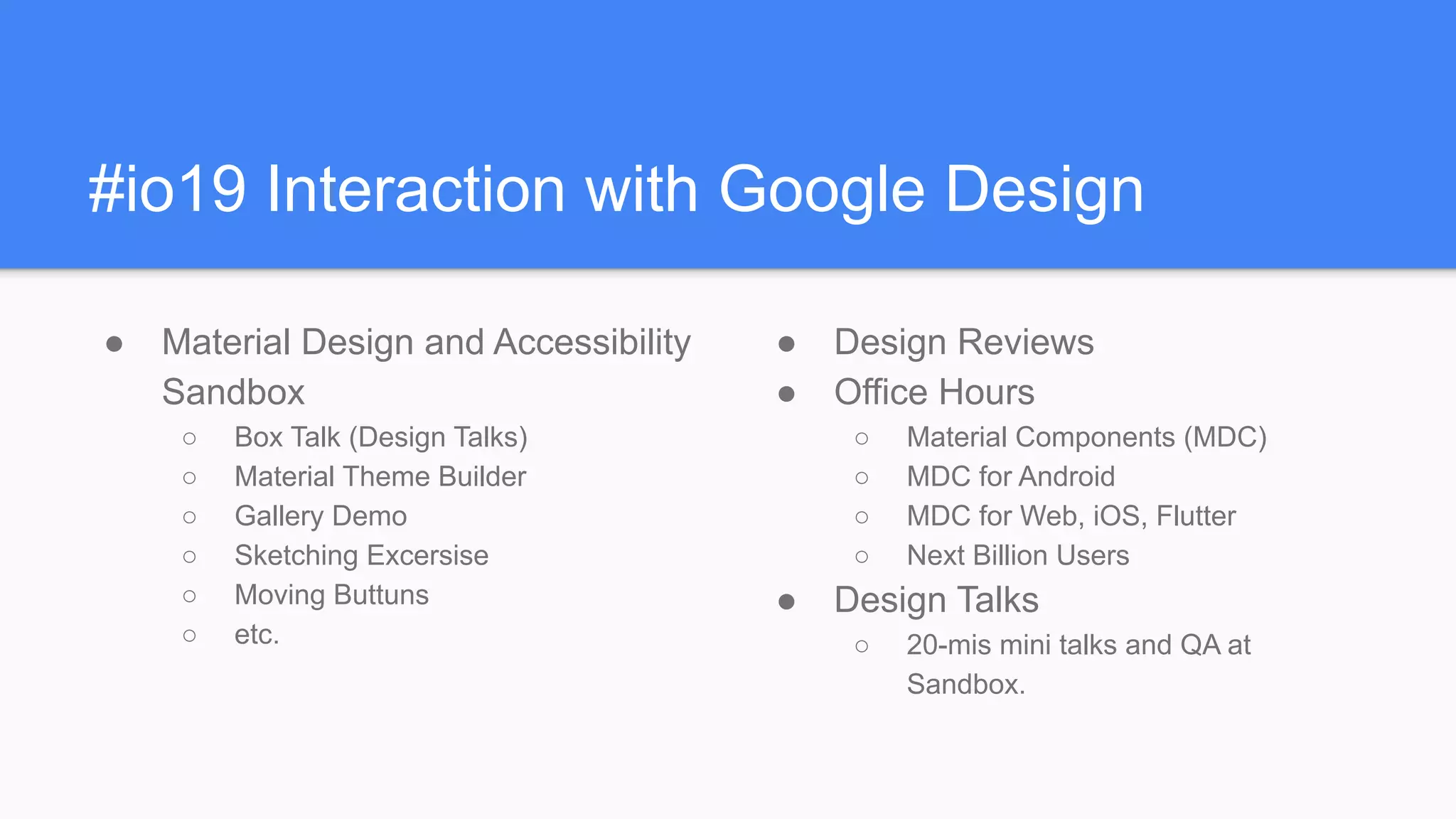 #io19 Interaction with Google Design
● Material Design and Accessibility
Sandbox
○ Box Talk (Design Talks)
○ Material Theme Builder
○ Gallery Demo
○ Sketching Excersise
○ Moving Buttuns
○ etc.
● Design Reviews
● Office Hours
○ Material Components (MDC)
○ MDC for Android
○ MDC for Web, iOS, Flutter
○ Next Billion Users
● Design Talks
○ 20-mis mini talks and QA at
Sandbox.
 