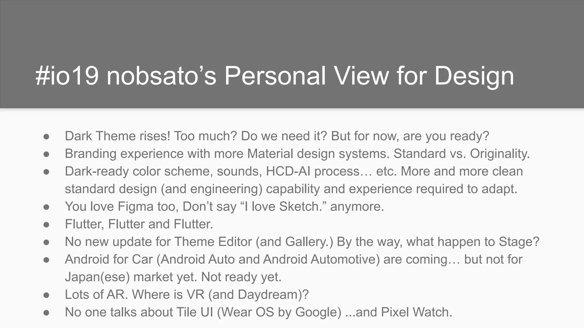 #io19 nobsato’s Personal View for Design
● Dark Theme rises! Too much? Do we need it? But for now, are you ready?
● Branding experience with more Material design systems. Standard vs. Originality.
● Dark-ready color scheme, sounds, HCD-AI process… etc. More and more clean
standard design (and engineering) capability and experience required to adapt.
● You love Figma too, Don’t say “I love Sketch.” anymore.
● Flutter, Flutter and Flutter.
● No new update for Theme Editor (and Gallery.) By the way, what happen to Stage?
● Android for Car (Android Auto and Android Automotive) are coming… but not for
Japan(ese) market yet. Not ready yet.
● Lots of AR. Where is VR (and Daydream)?
● No one talks about Tile UI (Wear OS by Google) ...and Pixel Watch.
 