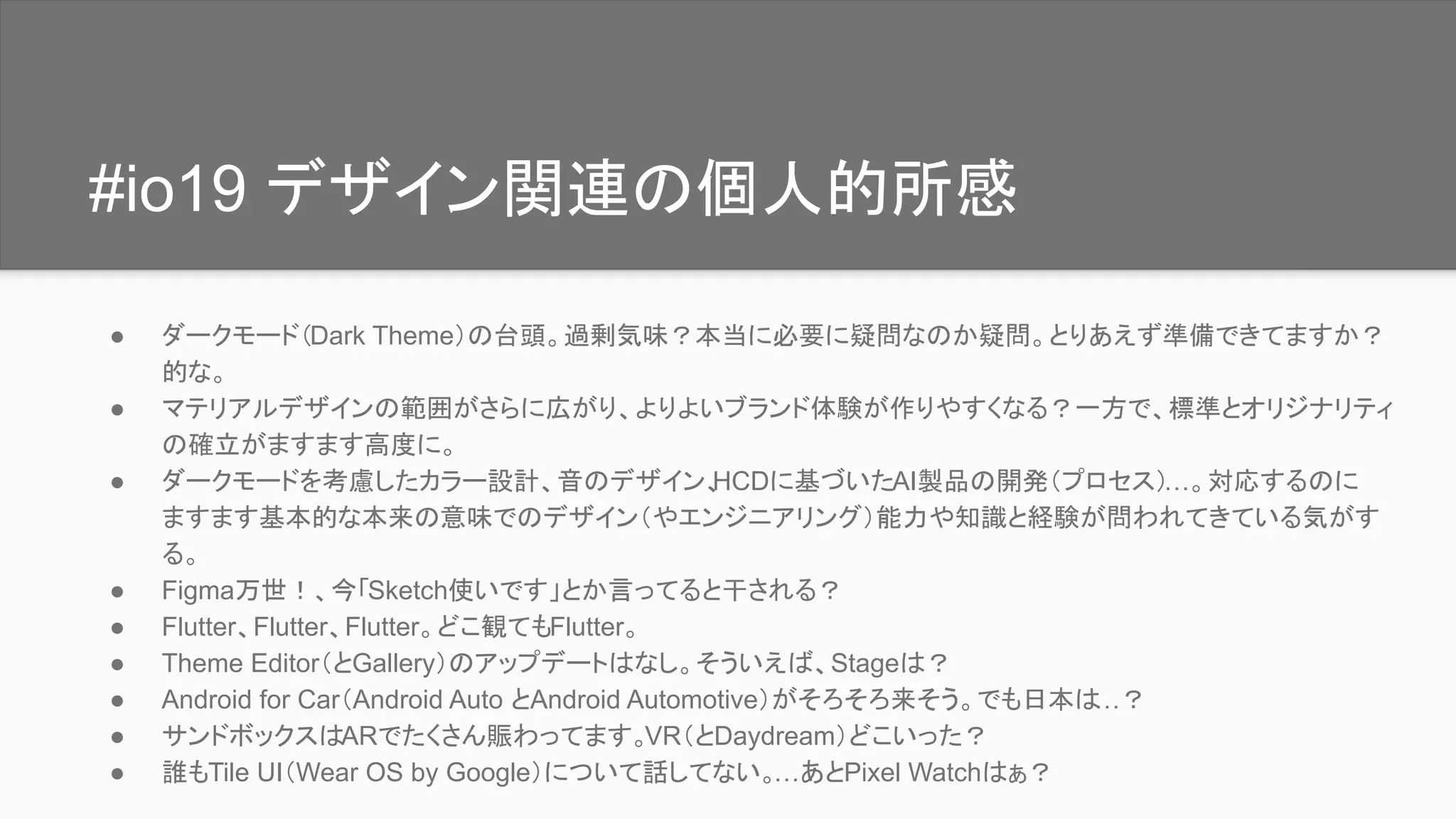 #io19 デザイン関連の個人的所感
● ダークモード（Dark Theme）の台頭。過剰気味？本当に必要に疑問なのか疑問。とりあえず準備できてますか？
的な。
● マテリアルデザインの範囲がさらに広がり、よりよいブランド体験が作りやすくなる？一方で、標準とオリジナリティ
の確立がますます高度に。
● ダークモードを考慮したカラー設計、音のデザイン、HCDに基づいたAI製品の開発（プロセス）…。対応するのに
ますます基本的な本来の意味でのデザイン（やエンジニアリング）能力や知識と経験が問われてきている気がす
る。
● Figma万世！、今「Sketch使いです」とか言ってると干される？
● Flutter、Flutter、Flutter。どこ観てもFlutter。
● Theme Editor（とGallery）のアップデートはなし。そういえば、Stageは？
● Android for Car（Android Auto とAndroid Automotive）がそろそろ来そう。でも日本は…？
● サンドボックスはARでたくさん賑わってます。VR（とDaydream）どこいった？
● 誰もTile UI（Wear OS by Google）について話してない。…あとPixel Watchはぁ？
 