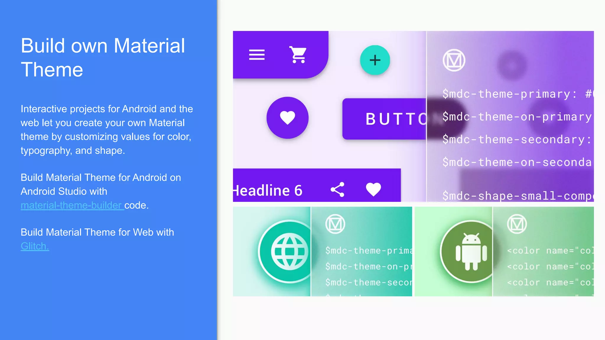 Build own Material
Theme
Interactive projects for Android and the
web let you create your own Material
theme by customizing values for color,
typography, and shape.
Build Material Theme for Android on
Android Studio with
material-theme-builder code.
Build Material Theme for Web with
Glitch.
 
