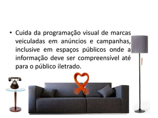 • Cuida da programação visual de marcas
veiculadas em anúncios e campanhas,
inclusive em espaços públicos onde a
informação deve ser compreensível até
para o público iletrado.
 
