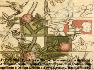 ARTS & CRAFTS ( Artes e Ofícios), Movimento que defendia o
Artesanato criativo contra a mecanizaçao , mas acabou influ-
enciando o Design Gráfico e a Arte Noveuau, Inglaterra 1850.
 