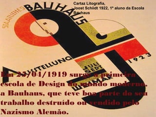 Cartaz Litografia,
Joost Schiidt 1922, 1º aluno da Escola
Bauhaus
Em 25/04/1919 surge a primeira
escola de Design do mundo moderno,
a Bauhaus, que teve boa parte do seu
trabalho destruído ou vendido pelo
Nazismo Alemão.
 