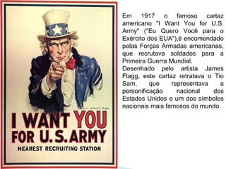 Em 1917 o famoso cartaz
americano "I Want You for U.S.
Army" ("Eu Quero Você para o
Exército dos EUA"),é encomendado
pelas Forças Armadas americanas,
que recrutava soldados para a
Primeira Guerra Mundial.
Desenhado pelo artista James
Flagg, este cartaz retratava o Tio
Sam, que representava a
personificação nacional dos
Estados Unidos e um dos símbolos
nacionais mais famosos do mundo.
 