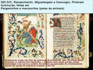 300 D/C, Renascimento, Miguelangelo e Caravagio, Pintaram
iluminuras, feitas em
Pergaminhos e manuscritos (peles de animais)
300 D/C, Renascimento, Miguelangelo e Caravagio, Pintaram
iluminuras, feitas em
Pergaminhos e manuscritos (peles de animais)
 