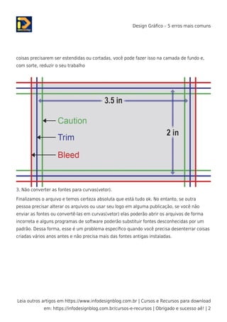 Design Gráﬁco – 5 erros mais comuns
Leia outros artigos em https://www.infodesignblog.com.br | Cursos e Recursos para download
em: https://infodesignblog.com.br/cursos-e-recursos | Obrigado e sucesso aê! | 2
coisas precisarem ser estendidas ou cortadas, você pode fazer isso na camada de fundo e,
com sorte, reduzir o seu trabalho
3. Não converter as fontes para curvas(vetor).
Finalizamos o arquivo e temos certeza absoluta que está tudo ok. No entanto, se outra
pessoa precisar alterar os arquivos ou usar seu logo em alguma publicação, se você não
enviar as fontes ou convertê-las em curvas(vetor) elas poderão abrir os arquivos de forma
incorreta e alguns programas de software poderão substituir fontes desconhecidas por um
padrão. Dessa forma, esse é um problema especíﬁco quando você precisa desenterrar coisas
criadas vários anos antes e não precisa mais das fontes antigas instaladas.
 