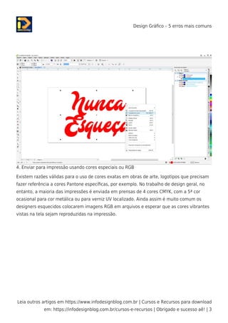 Design Gráﬁco – 5 erros mais comuns
Leia outros artigos em https://www.infodesignblog.com.br | Cursos e Recursos para download
em: https://infodesignblog.com.br/cursos-e-recursos | Obrigado e sucesso aê! | 3
4. Enviar para impressão usando cores especiais ou RGB
Existem razões válidas para o uso de cores exatas em obras de arte, logotipos que precisam
fazer referência a cores Pantone especíﬁcas, por exemplo. No trabalho de design geral, no
entanto, a maioria das impressões é enviada em prensas de 4 cores CMYK, com a 5ª cor
ocasional para cor metálica ou para verniz UV localizado. Ainda assim é muito comum os
designers esquecidos colocarem imagens RGB em arquivos e esperar que as cores vibrantes
vistas na tela sejam reproduzidas na impressão.
 