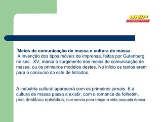 . Meios de comunicação de massa e cultura de massa. A invenção dos tipos móveis de imprensa, feitas por Gutenberg no sec.  XV, marca o surgimento dos meios de comunicação de massa, ou os primeiros modelos destes. No início os textos eram para o consumo da elite de letrados. A indústria cultural aparecerá com os primeiros jornais. E a cultura de massa passa a existir, com o romance de folhetim, pois destilava episódios,  que servia para traçar a vida naquela época 