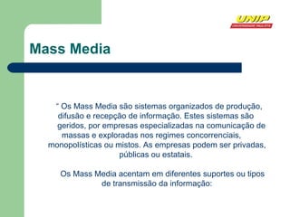 Mass Media “  Os Mass Media são sistemas organizados de produção, difusão e recepção de informação. Estes sistemas são  geridos, por empresas especializadas na comunicação de massas e exploradas nos regimes concorrenciais,  monopolísticas ou mistos. As empresas podem ser privadas, públicas ou estatais.  Os Mass Media acentam em diferentes suportes ou tipos de transmissão da informação: 
