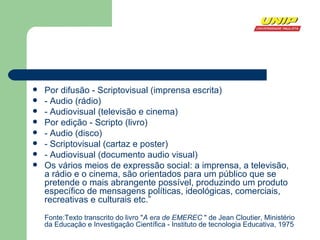 Por difusão - Scriptovisual (imprensa escrita) - Audio (rádio) - Audiovisual (televisão e cinema) Por edição - Scripto (livro) - Audio (disco) - Scriptovisual (cartaz e poster) - Audiovisual (documento audio visual) Os vários meios de expressão social: a imprensa, a televisão, a rádio e o cinema, são orientados para um público que se pretende o mais abrangente possível, produzindo um produto específico de mensagens políticas, ideológicas, comerciais, recreativas e culturais etc.” Fonte:Texto transcrito do livro " A era de EMEREC  " de Jean Cloutier, Ministério da Educação e Investigação Científica - Instituto de tecnologia Educativa, 1975  