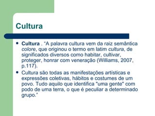 Cultura Cultura  . “A palavra cultura vem da raiz semântica  colore , que originou o termo em latim  cultura , de significados diversos como habitar, cultivar, proteger, honrar com veneração (Williams, 2007, p.117). Cultura são todas as manifestações artísticas e expressões coletivas, hábitos e costumes de um povo. Tudo aquilo que identifica "uma gente" com podo de uma terra, o que é peculiar a determinado grupo.”  