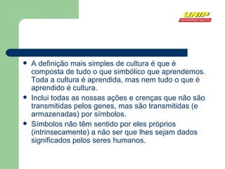 A definição mais simples de cultura é que é composta de tudo o que simbólico que aprendemos. Toda a cultura é aprendida, mas nem tudo o que é aprendido é cultura.  Inclui todas as nossas ações e crenças que não são transmitidas pelos genes, mas são transmitidas (e armazenadas) por  símbolos .  Símbolos não têm sentido por eles próprios (intrinsecamente) a não ser que lhes sejam dados significados pelos seres humanos.  