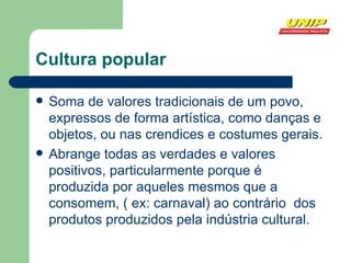 Cultura popular Soma de valores tradicionais de um povo, expressos de forma artística, como danças e objetos, ou nas crendices e costumes gerais. Abrange todas as verdades e valores positivos, particularmente porque é produzida por aqueles mesmos que a consomem, ( ex: carnaval) ao contrário  dos produtos produzidos pela indústria cultural. 