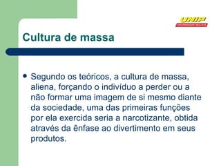 Cultura de massa Segundo os teóricos, a cultura de massa, aliena, forçando o indivíduo a perder ou a não formar uma imagem de si mesmo diante da sociedade, uma das primeiras funções por ela exercida seria a narcotizante, obtida através da ênfase ao divertimento em seus produtos. 
