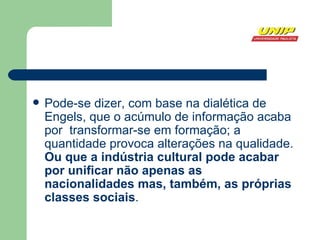 Pode-se dizer, com base na dialética de Engels, que o acúmulo de informação acaba por  transformar-se em formação; a quantidade provoca alterações na qualidade.  Ou que a indústria cultural pode acabar por unificar não apenas as nacionalidades mas, também, as próprias classes sociais . 