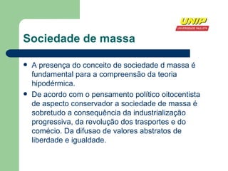 Sociedade de massa A presença do conceito de sociedade d massa é fundamental para a compreensão da teoria hipodérmica. De acordo com o pensamento político oitocentista de aspecto conservador a sociedade de massa é sobretudo a consequência da industrialização progressiva, da revolução dos trasportes e do comécio. Da difusao de valores abstratos de liberdade e igualdade. 