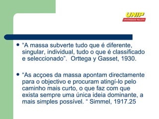 “ A massa subverte tudo que é diferente, singular, individual, tudo o que é classificado e seleccionado”.  Orttega y Gasset, 1930. “ As acçoes da massa apontam directamente para o objectivo e procuram atingí-lo pelo caminho mais curto, o que faz com que exista sempre uma única ideia dominante, a mais simples possível. “ Simmel, 1917. 