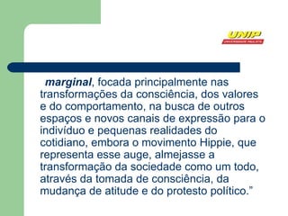 marginal , focada principalmente nas transformações da  consciência , dos  valores  e do  comportamento , na busca de outros espaços e novos canais de expressão para o indivíduo e pequenas realidades do cotidiano, embora o movimento Hippie, que representa esse auge, almejasse a transformação da sociedade como um todo, através da tomada de consciência, da mudança de atitude e do protesto político.” 
