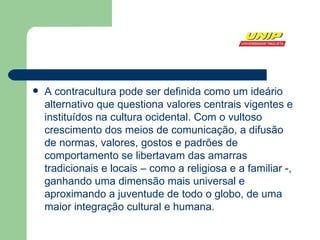 A contracultura pode ser definida como um ideário alternativo que questiona valores centrais vigentes e instituídos na  cultura ocidental . Com o vultoso crescimento dos meios de comunicação, a difusão de normas, valores, gostos e padrões de comportamento se libertavam das amarras tradicionais e locais – como a religiosa e a familiar -, ganhando uma dimensão mais universal e aproximando a  juventude  de todo o globo, de uma maior integração cultural e humana.  