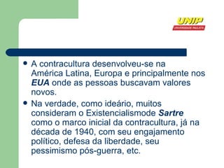 A contracultura desenvolveu-se na  América Latina ,  Europa  e principalmente nos  EUA  onde as pessoas buscavam valores novos.  Na verdade, como ideário, muitos consideram o  Existencialismode   Sartre  como o marco inicial da contracultura, já na década de 1940, com seu engajamento político, defesa da liberdade, seu pessimismo pós-guerra, etc. 
