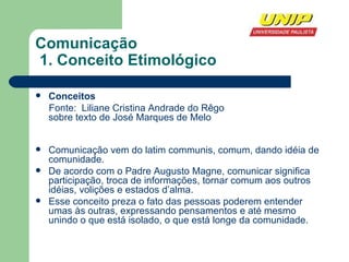 Comunicação   1. Conceito Etimológico Conceitos Fonte:  Liliane Cristina Andrade do Rêgo  sobre texto de José Marques de Melo Comunicação vem do latim communis, comum, dando idéia de comunidade. De acordo com o Padre Augusto Magne, comunicar significa participação, troca de informações, tornar comum aos outros idéias, volições e estados d’alma. Esse conceito preza o fato das pessoas poderem entender umas às outras, expressando pensamentos e até mesmo unindo o que está isolado, o que está longe da comunidade. 