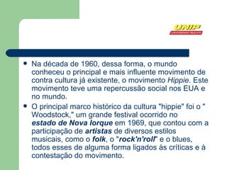Na  década de 1960 , dessa forma, o mundo conheceu o principal e mais influente movimento de contra cultura já existente, o movimento  Hippie . Este movimento teve uma repercussão social nos EUA e no mundo.  O principal marco histórico da cultura "hippie" foi o " Woodstock ," um grande  festival  ocorrido no  estado de Nova Iorque  em  1969 , que contou com a participação de  artistas  de diversos estilos musicais, como o  folk , o " rock'n'roll " e o  blues , todos esses de alguma forma ligados às críticas e à contestação do movimento.  