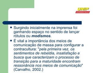 Surgindo inicialmente na  imprensa  foi ganhando espaço no sentido de lançar  rótulos  ou  modismos . É vital a importância dos meios de  comunicação de massa  para configurar a contracultura: " pela primeira vez, os sentimentos de rebeldia, insatisfação e busca que caracterizam o processo de transição para a maturidade encontram ressonância nos meios de comunicação " (Carvalho,  2002 .) 