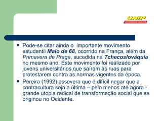 Pode-se citar ainda o  importante movimento estudantil  Maio de 68 , ocorrido na  França , além da  Primavera de Praga , sucedida na  Tchecoslováquia  no mesmo ano. Este movimento foi realizado por jovens universitários que saíram às ruas para protestarem contra as normas vigentes da época.  Pereira (1992) assevera que é difícil negar que a contracultura seja a última – pelo menos até agora - grande  utopia  radical de transformação social que se originou no  Ocidente .  