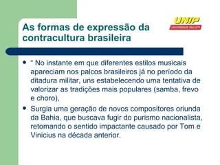 As formas de expressão da contracultura brasileira “  No instante em que diferentes estilos musicais apareciam nos palcos brasileiros já no período da ditadura militar, uns estabelecendo uma tentativa de valorizar as tradições mais populares (samba, frevo e choro),  Surgia uma geração de novos compositores oriunda da Bahia, que buscava fugir do purismo nacionalista, retomando o sentido impactante causado por Tom e Vinicius na década anterior. 