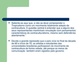 Saliente-se aqui que, e não se deve compreender o Tropicalismo como um movimento totalmente adepto da contracultura. A questão central é entender que a alguns dos seus representantes mantinham vinculação com pensamentos característicos do contraculturalismo, mesmo sem defendê-los abertamente.” Devido a grande repressão que o país vivia no final da década de 60 e início de 70, os artistas e estudantes das universidades brasileiras participaram do movimento da contracultura de forma velada, até porque os meios de comunicação  também eram vigiados pelo governo.  