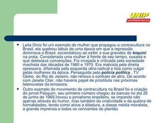 Leila Diniz foi um exemplo de mulher que propagou a contracultura no Brasil, ela quebrou tabus de uma época em que a  repressão  dominava o  Brasil , escandalizou ao exibir a sua  gravidez  de  biquini  na  praia , Considerada uma mulher à frente de seu tempo, ousada e que detestava convenções. Foi invejada e criticada pela sociedade machista das décadas de  1960  e  1970 . Era malvista pela direita opressora, difamada pela esquerda ultra-radical e tida como vulgar pelas mulheres da época. Perseguida pela  polícia política  , TV Globo, do  Rio de Janeiro , não renova o contrato de atriz. De acordo com  Janete Clair , não haveria papel de prostituta nas próximas telenovelas da emissora. Outro exemplo do movimento de contracultura no Brasil foi a criação do jornal Pasquim, seu primeiro número chegou às bancas no dia 26 de junho de 1969.Inovou o jornalismo brasileiro, se impondo não apenas através do humor, mas também da criatividade e da quebra de formalidades, tendo como alvos a ditadura, a classe média moralista, a grande imprensa e todos os coniventes de plantão.  