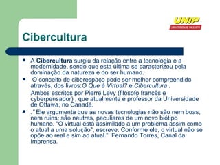Cibercultura A  Cibercultura  surgiu da relação entre a tecnologia e a modernidade, sendo que esta última se caracterizou pela dominação da natureza e do ser humano. O conceito de ciberespaço pode ser melhor compreendido através, dos livros: O Que é Virtual?  e  Cibercultura  . Ambos escritos por Pierre Levy (filósofo francês e cyberpensador) , que atualmente é professor da Universidade de Ottawa, no Canadá.  .”  Ele argumenta que as novas tecnologias não são nem boas, nem ruins: são neutras, peculiares de um novo biótipo humano. "O virtual está assimilado a um problema assim como o atual a uma solução", escreve. Conforme ele, o virtual não se opõe ao real e sim ao atual.”  Fernando Torres, Canal da Imprensa . .  