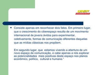 Consiste apenas em reconhecer dois fatos. Em primeiro lugar, que o crescimento do ciberespaço resulta de um movimento internacional de jovens ávidos para experimentar, coletivamente, formas de comunicação diferentes daquelas que as mídias clássicas nos propõem.  Em segundo lugar, que  estamos vivendo a abertura de um novo espaço de comunicação, e cabe apenas a nós explorar as potencialidades  mais positivas deste espaço nos planos econômico, político,  cultural e humano.” 