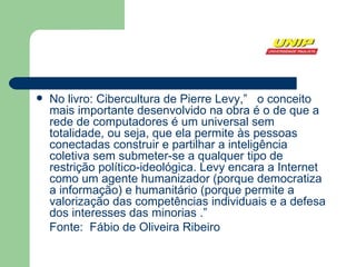 No livro: Cibercultura de Pierre Levy,”  o conceito mais importante desenvolvido na obra é o de que a rede de computadores é um universal sem totalidade, ou seja, que ela permite às pessoas conectadas construir e partilhar a inteligência coletiva sem submeter-se a qualquer tipo de restrição político-ideológica. Levy encara a Internet como um agente humanizador (porque democratiza a informação) e humanitário (porque permite a valorização das competências individuais e a defesa dos interesses das minorias .” Fonte:  Fábio de Oliveira Ribeiro 