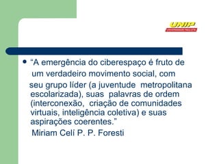 “ A emergência do ciberespaço é fruto de um verdadeiro movimento social, com seu grupo líder (a juventude  metropolitana escolarizada), suas  palavras de ordem (interconexão,  criação de comunidades virtuais, inteligência coletiva) e suas aspirações coerentes.” Miriam Celí P. P. Foresti 