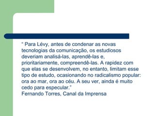 “  Para Lévy, antes de condenar as novas tecnologias da comunicação, os estudiosos deveriam analisá-las, aprendê-las e, prioritariamente, compreendê-las. A rapidez com que elas se desenvolvem, no entanto, limitam esse tipo de estudo, ocasionando no radicalismo popular: ora ao mar, ora ao céu. A seu ver, ainda é muito cedo para especular.” Fernando Torres, Canal da Imprensa 