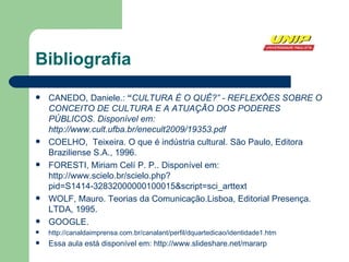 Bibliografia CANEDO, Daniele.:  “ CULTURA É O QUÊ?” - REFLEXÕES SOBRE O CONCEITO DE CULTURA E A ATUAÇÃO DOS PODERES PÚBLICOS. Disponível em:  http://www.cult.ufba.br/enecult2009/19353.pdf COELHO,  Teixeira. O que é indústria cultural. São Paulo, Editora Braziliense S.A., 1996. FORESTI, Miriam Celí P. P.. Disponível em: http://www.scielo.br/scielo.php?pid=S1414-32832000000100015&script=sci_arttext WOLF, Mauro. Teorias da Comunicação.Lisboa, Editorial Presença. LTDA, 1995. GOOGLE. http://canaldaimprensa.com.br/canalant/perfil/dquartedicao/identidade1.htm Essa aula está disponível em: http://www.slideshare.net/mararp 