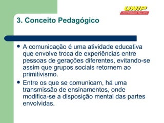 3.   Conceito Pedagógico A comunicação é uma atividade educativa que envolve troca de experiências entre pessoas de gerações diferentes, evitando-se assim que grupos sociais retornem ao primitivismo. Entre os que se comunicam, há uma transmissão de ensinamentos, onde modifica-se a disposição mental das partes envolvidas. 