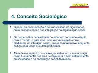 4. Conceito Sociológico O papel da comunicação é de transmissão de significados entre pessoas para a sua integração na organização social. Os homens têm necessidade de estar em constante relação com o mundo, e para isso usam a comunicação como mediadora na interação social, pois é compreensível enquanto código para todos que dela participam. Além desse aspecto, os sociólogos entendem a comunicação como fundamental nos dias de hoje para o bom entendimento da sociedade e na construção social do mundo.  