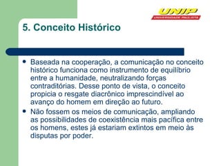 5. Conceito Histórico Baseada na cooperação, a comunicação no conceito histórico funciona como instrumento de equilíbrio entre a humanidade, neutralizando forças contraditórias. Desse ponto de vista, o conceito propicia o resgate diacrônico imprescindível ao avanço do homem em direção ao futuro. Não fossem os meios de comunicação, ampliando as possibilidades de coexistência mais pacífica entre os homens, estes já estariam extintos em meio às disputas por poder. 