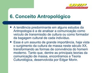 6. Conceito Antropológico A tendência predominante em alguns estudos da Antropologia é a de analisar a comunicação como veículo de transmissão de cultura ou como formador da bagagem cultural de cada indivíduo. Esse é um assunto de grande importância, haja vista o surgimento da cultura de massa neste século XX, transformando as formas de convivência do homem moderno. Tanto que, dentre as principais teorias da comunicação de massa, encontramos a Teoria Culturológica, desenvolvida por Edgar Morin. 