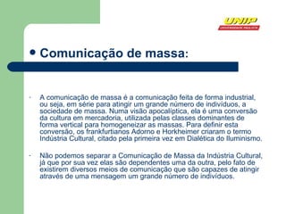 Comunicação de massa : A comunicação de massa é a comunicação feita de forma industrial, ou seja, em série para atingir um grande número de indivíduos, a sociedade de massa. Numa visão apocalíptica, ela é uma conversão da cultura em mercadoria, utilizada pelas classes dominantes de forma vertical para homogeneizar as massas. Para definir esta conversão, os frankfurtianos Adorno e Horkheimer criaram o termo Indústria Cultural, citado pela primeira vez em Dialética do Iluminismo. Não podemos separar a Comunicação de Massa da Indústria Cultural, já que por sua vez elas são dependentes uma da outra, pelo fato de existirem diversos meios de comunicação que são capazes de atingir através de uma mensagem um grande número de indivíduos.  