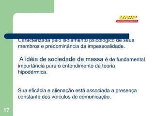 Caracterizada pelo isolamento psicológico de seus membros e predominância da impessoalidade. A idéia de sociedade de massa  é de fundamental importância para o entendimento da teoria hipodérmica. Sua eficácia e alienação está associada a presença constante dos veículos de comunicação. 