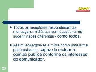 Todos os receptores responderiam às mensagens midiáticas sem questionar ou sugerir visões diferentes -  como robôs. Assim, enxergou-se a mídia como uma arma poderosíssima,  capaz de moldar a opinião pública conforme os interesses do comunicador.  