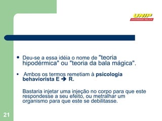 Deu-se a essa idéia o nome de  "teoria hipodérmica" ou "teoria da bala mágica". Ambos os termos remetiam à  psicologia behaviorista E    R. Bastaria injetar uma injeção no corpo para que este respondesse a seu efeito, ou metralhar um organismo para que este se debilitasse. 
