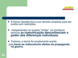 A teoria hipodérmica é por demais simplista para ser aceita sem restrições. Inexperientes no quesito "mídia", os primitivos teóricos  da  comunicação desconheciam o poder das diferenças individuais .  Todavia, a teoria foi amplamente aceita: pois, havia os indiscutíveis efeitos da propaganda na guerra. 