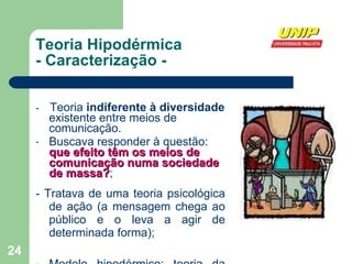 Teoria Hipodérmica - Caracterização - -  Teoria  indiferente à diversidade  existente entre meios de comunicação. Buscava responder à questão:  que efeito têm os meios de comunicação numa sociedade de massa? ; - Tratava de uma teoria psicológica de ação (a mensagem chega ao público e o leva a agir de determinada forma); Modelo hipodérmico: teoria da propaganda e sobre a propaganda. 