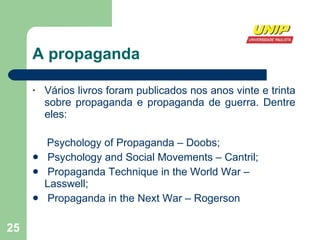 A propaganda Vários livros foram publicados nos anos vinte e trinta sobre propaganda e propaganda de guerra. Dentre eles:    Psychology of Propaganda – Doobs; Psychology and Social Movements – Cantril; Propaganda Technique in the World War – Lasswell; Propaganda in the Next War – Rogerson 